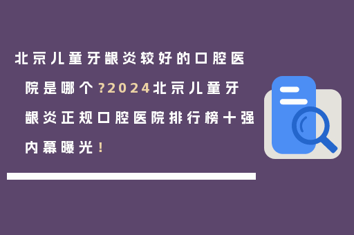 北京儿童牙龈炎较好的口腔医院是哪个？2024北京儿童牙龈炎正规口腔医院排行榜十强内幕曝光！