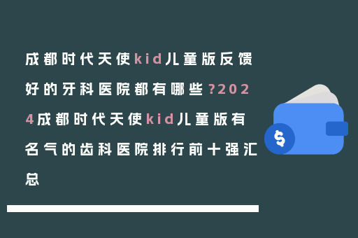 成都时代天使kid儿童版反馈好的牙科医院都有哪些？2024成都时代天使kid儿童版有名气的齿科医院排行前十强汇总