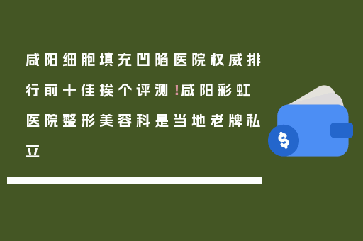 咸阳细胞填充凹陷医院权威排行前十佳挨个评测！咸阳彩虹医院整形美容科是当地老牌私立