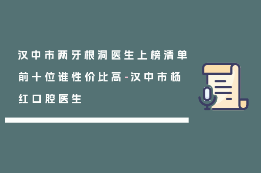 汉中市两牙根洞医生上榜清单前十位谁性价比高-汉中市杨红口腔医生
