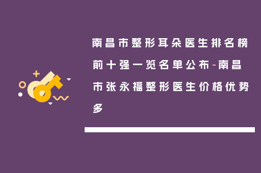 南昌市整形耳朵医生排名榜前十强一览名单公布-南昌市张永福整形医生价格优势多