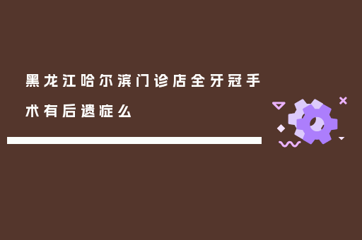 黑龙江哈尔滨门诊店全牙冠手术有后遗症么