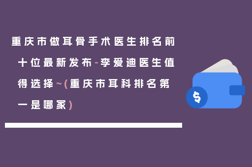 重庆市做耳骨手术医生排名前十位最新发布-李爱迪医生值得选择~(重庆市耳科排名第一是哪家)