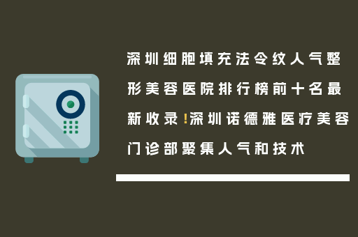 深圳细胞填充法令纹人气整形美容医院排行榜前十名最新收录！深圳诺德雅医疗美容门诊部聚集人气和技术