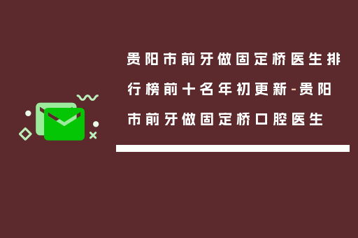 贵阳市前牙做固定桥医生排行榜前十名年初更新-贵阳市前牙做固定桥口腔医生
