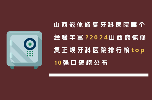 山西嵌体修复牙科医院哪个经验丰富？2024山西嵌体修复正规牙科医院排行榜top10强口碑榜公布