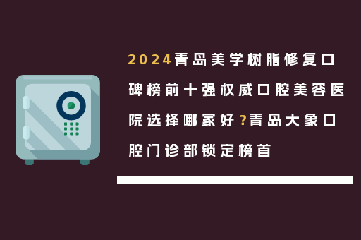 2024青岛美学树脂修复口碑榜前十强权威口腔美容医院选择哪家好？青岛大象口腔门诊部锁定榜首