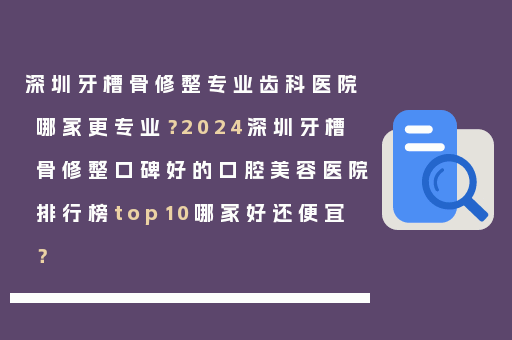 深圳牙槽骨修整专业齿科医院哪家更专业？2024深圳牙槽骨修整口碑好的口腔美容医院排行榜top10哪家好还便宜？