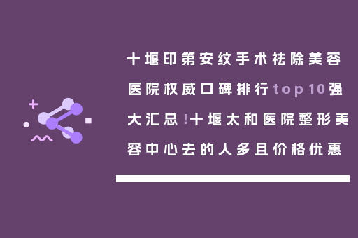 十堰印第安纹手术祛除美容医院权威口碑排行top10强大汇总！十堰太和医院整形美容中心去的人多且价格优惠