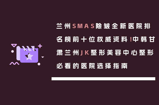 兰州SMAS除皱全新医院排名榜前十位权威资料！中韩甘肃兰州JK整形美容中心整形必看的医院选择指南