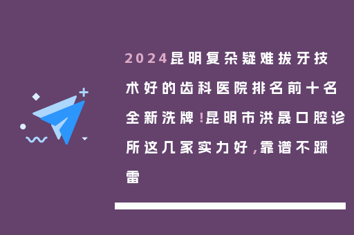 2024昆明复杂疑难拔牙技术好的齿科医院排名前十名全新洗牌！昆明市洪晟口腔诊所这几家实力好，靠谱不踩雷