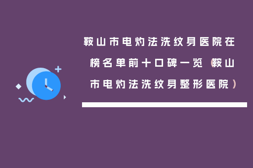 鞍山市电灼法洗纹身医院在榜名单前十口碑一览（鞍山市电灼法洗纹身整形医院）