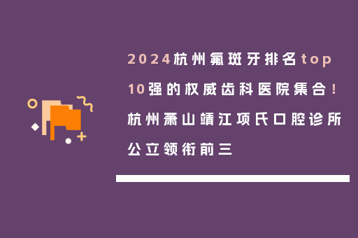 2024杭州氟斑牙排名top10强的权威齿科医院集合！杭州萧山靖江项氏口腔诊所公立领衔前三