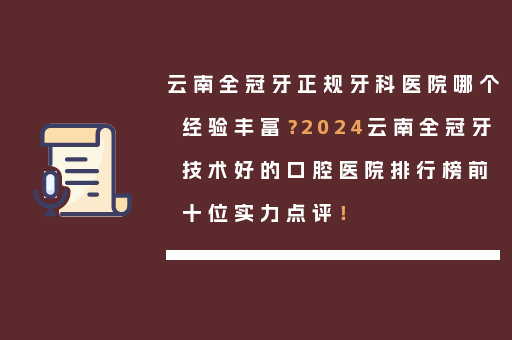 云南全冠牙正规牙科医院哪个经验丰富？2024云南全冠牙技术好的口腔医院排行榜前十位实力点评！
