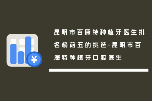 昆明市百康特种植牙医生排名榜前五的挑选-昆明市百康特种植牙口腔医生