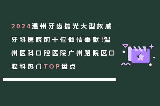 2024温州牙齿抛光大型权威牙科医院前十位倾情奉献！温州医科口腔医院广州路院区口腔科热门TOP盘点