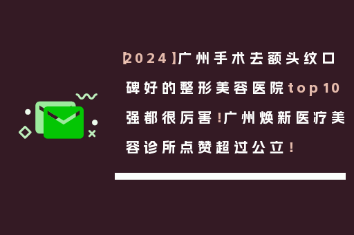【2024】广州手术去额头纹口碑好的整形美容医院top10强都很厉害！广州焕新医疗美容诊所点赞超过公立！