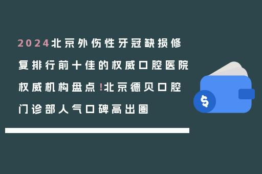 2024北京外伤性牙冠缺损修复排行前十佳的权威口腔医院权威机构盘点！北京德贝口腔门诊部人气口碑高出圈
