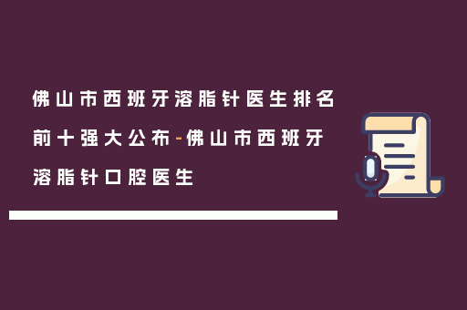 佛山市西班牙溶脂针医生排名前十强大公布-佛山市西班牙溶脂针口腔医生