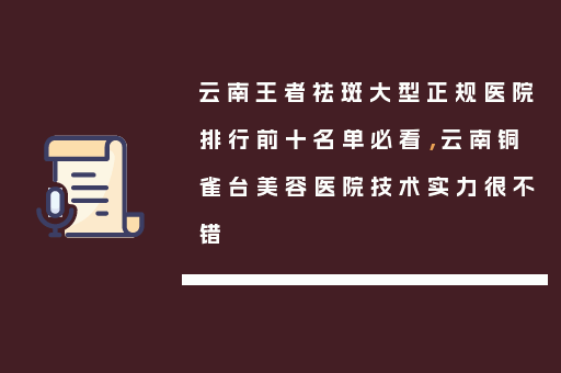 云南王者祛斑大型正规医院排行前十名单必看，云南铜雀台美容医院技术实力很不错