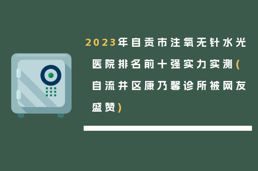 2023年自贡市注氧无针水光医院排名前十强实力实测(自流井区康乃馨诊所被网友盛赞)