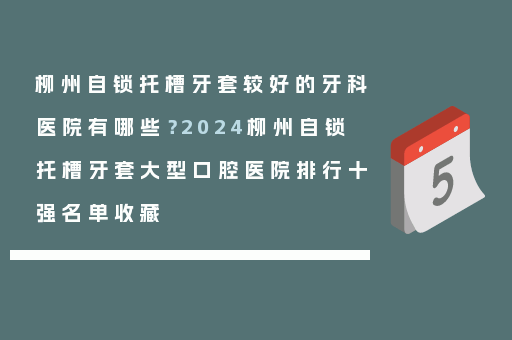 柳州自锁托槽牙套较好的牙科医院有哪些？2024柳州自锁托槽牙套大型口腔医院排行十强名单收藏
