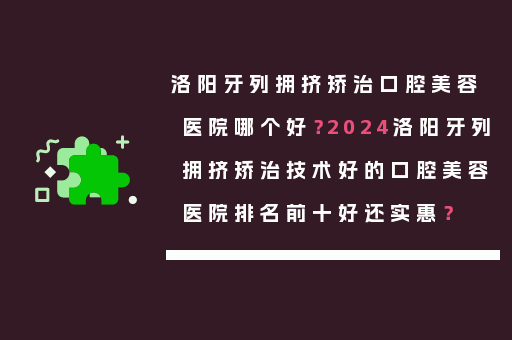 洛阳牙列拥挤矫治口腔美容医院哪个好？2024洛阳牙列拥挤矫治技术好的口腔美容医院排名前十好还实惠？