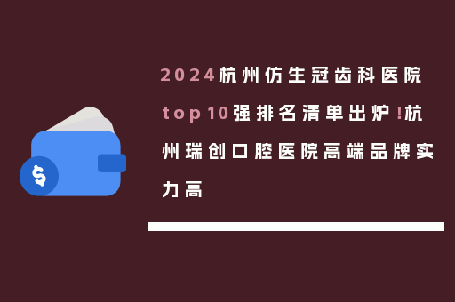 2024杭州仿生冠齿科医院top10强排名清单出炉！杭州瑞创口腔医院高端品牌实力高