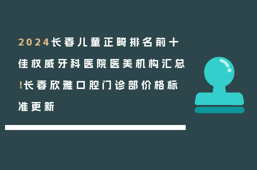2024长春儿童正畸排名前十佳权威牙科医院医美机构汇总！长春欣雅口腔门诊部价格标准更新