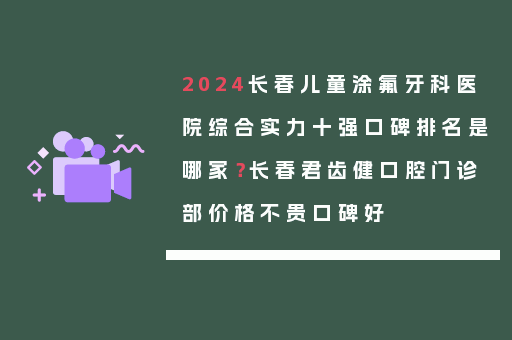 2024长春儿童涂氟牙科医院综合实力十强口碑排名是哪家？长春君齿健口腔门诊部价格不贵口碑好