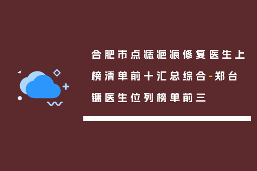合肥市点痣疤痕修复医生上榜清单前十汇总综合-郑台镛医生位列榜单前三