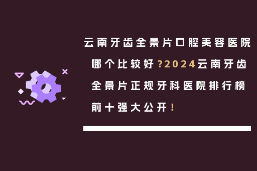 云南牙齿全景片口腔美容医院哪个比较好？2024云南牙齿全景片正规牙科医院排行榜前十强大公开！