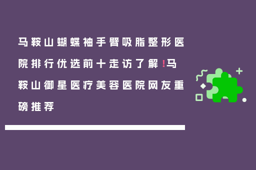 马鞍山蝴蝶袖手臂吸脂整形医院排行优选前十走访了解！马鞍山御星医疗美容医院网友重磅推荐