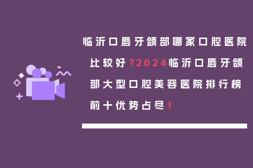 临沂口唇牙颌部哪家口腔医院比较好？2024临沂口唇牙颌部大型口腔美容医院排行榜前十优势占尽！