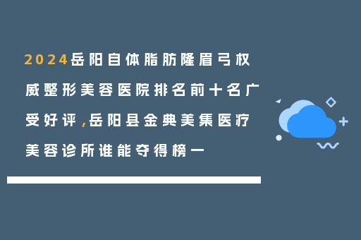 2024岳阳自体脂肪隆眉弓权威整形美容医院排名前十名广受好评，岳阳县金典美集医疗美容诊所谁能夺得榜一