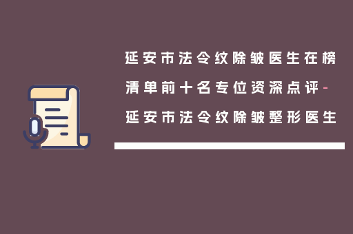 延安市法令纹除皱医生在榜清单前十名专位资深点评-延安市法令纹除皱整形医生