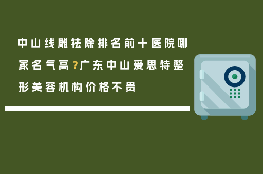 中山线雕祛除排名前十医院哪家名气高？广东中山爱思特整形美容机构价格不贵