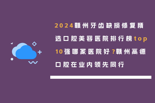 2024赣州牙齿缺损修复精选口腔美容医院排行榜top10强哪家医院好？赣州高德口腔在业内领先同行