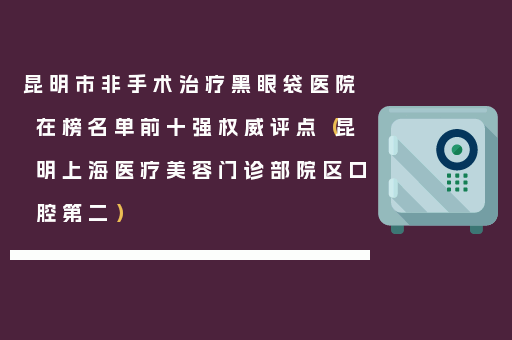 昆明市非手术治疗黑眼袋医院在榜名单前十强权威评点（昆明上海医疗美容门诊部院区口腔第二）