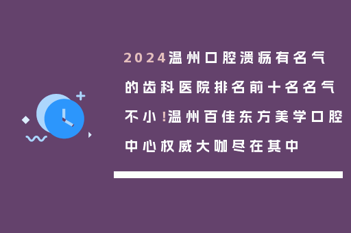 2024温州口腔溃疡有名气的齿科医院排名前十名名气不小！温州百佳东方美学口腔中心权威大咖尽在其中
