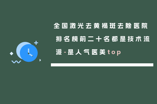 全国激光去黄褐斑去除医院排名榜前二十名都是技术流派-是人气医美top