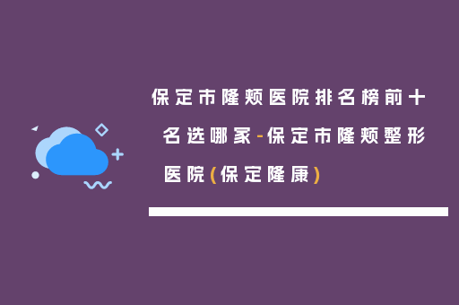 保定市隆颊医院排名榜前十名选哪家-保定市隆颊整形医院(保定隆康)