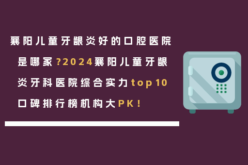 襄阳儿童牙龈炎好的口腔医院是哪家？2024襄阳儿童牙龈炎牙科医院综合实力top10口碑排行榜机构大PK！