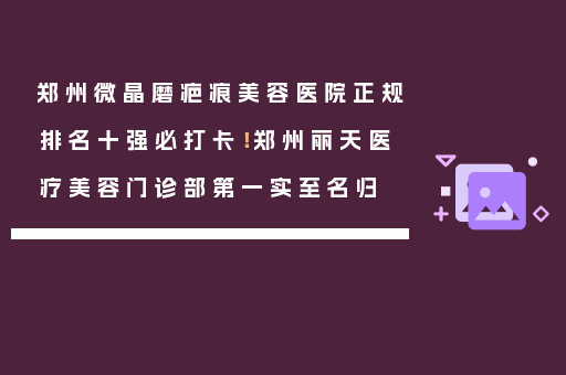郑州微晶磨疤痕美容医院正规排名十强必打卡！郑州丽天医疗美容门诊部第一实至名归