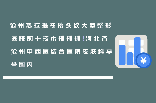 沧州热拉提祛抬头纹大型整形医院前十技术抓抓抓！河北省沧州中西医结合医院皮肤科享誉圈内