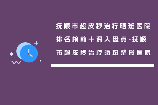 抚顺市超皮秒治疗晒斑医院排名榜前十深入盘点-抚顺市超皮秒治疗晒斑整形医院