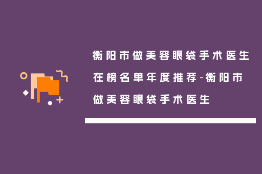 衡阳市做美容眼袋手术医生在榜名单年度推荐-衡阳市做美容眼袋手术医生