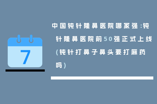 中国钝针隆鼻医院哪家强：钝针隆鼻医院前50强正式上线(钝针打鼻子鼻头要打麻药吗)