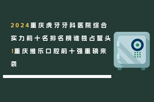 2024重庆虎牙牙科医院综合实力前十名排名榜谁独占鳌头！重庆维乐口腔前十强重磅来袭