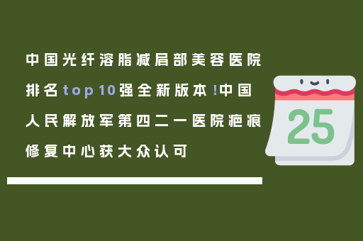 中国光纤溶脂减肩部美容医院排名top10强全新版本！中国人民解放军第四二一医院疤痕修复中心获大众认可
